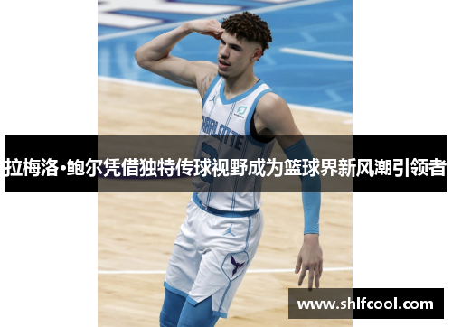 拉梅洛·鲍尔凭借独特传球视野成为篮球界新风潮引领者