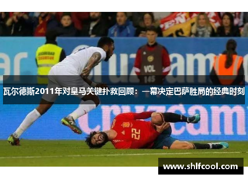 瓦尔德斯2011年对皇马关键扑救回顾：一幕决定巴萨胜局的经典时刻