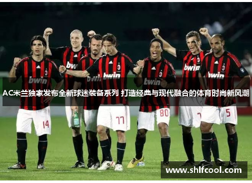 AC米兰独家发布全新球迷装备系列 打造经典与现代融合的体育时尚新风潮