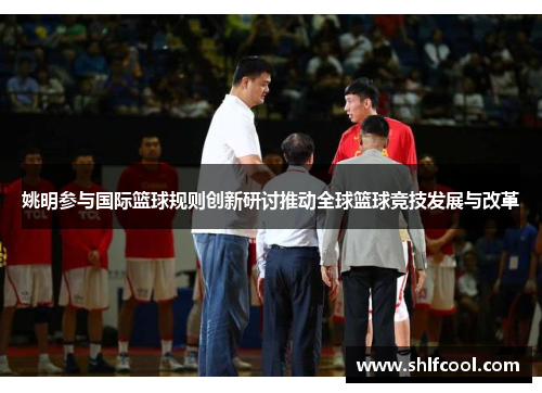 姚明参与国际篮球规则创新研讨推动全球篮球竞技发展与改革