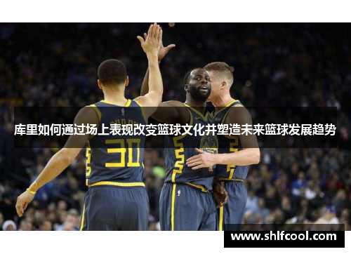 库里如何通过场上表现改变篮球文化并塑造未来篮球发展趋势