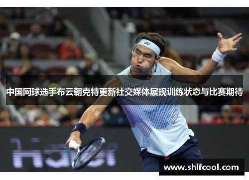 中国网球选手布云朝克特更新社交媒体展现训练状态与比赛期待
