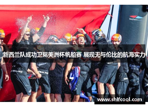 新西兰队成功卫冕美洲杯帆船赛 展现无与伦比的航海实力