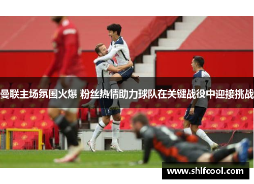 曼联主场氛围火爆 粉丝热情助力球队在关键战役中迎接挑战
