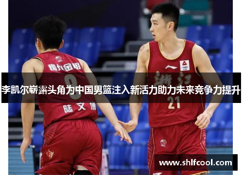 李凯尔崭露头角为中国男篮注入新活力助力未来竞争力提升