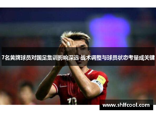 7名黄牌球员对国足集训影响深远 战术调整与球员状态考量成关键