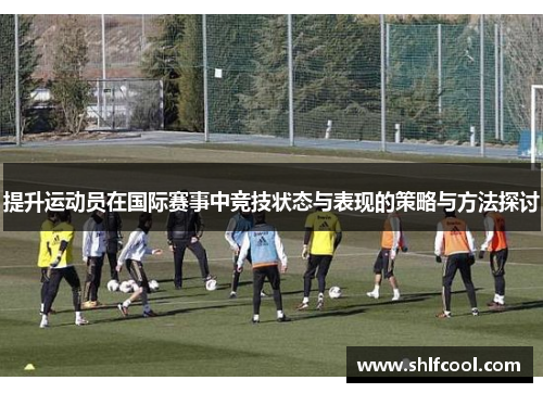 提升运动员在国际赛事中竞技状态与表现的策略与方法探讨