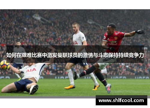 如何在艰难比赛中激发曼联球员的激情与斗志保持持续竞争力