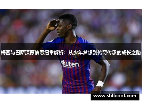 梅西与巴萨深厚情感纽带解析：从少年梦想到传奇传承的成长之路