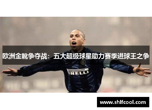 欧洲金靴争夺战：五大超级球星助力赛季进球王之争