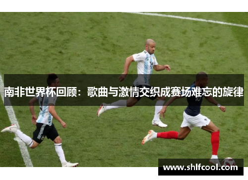 南非世界杯回顾：歌曲与激情交织成赛场难忘的旋律