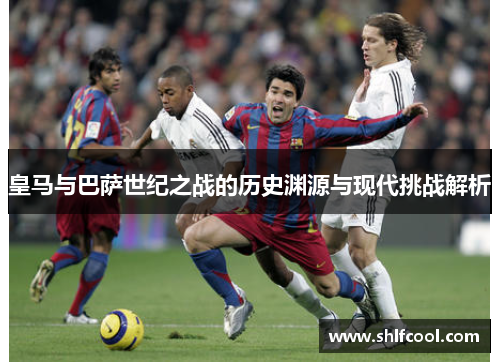 皇马与巴萨世纪之战的历史渊源与现代挑战解析