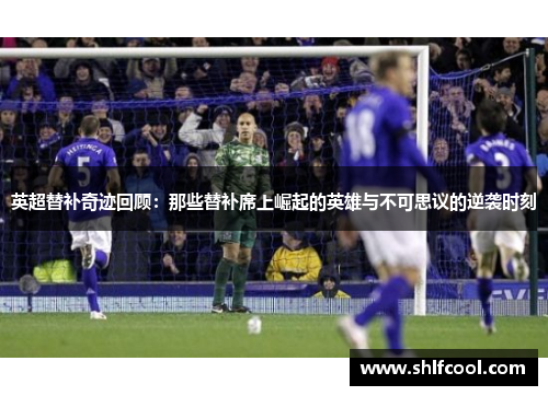 英超替补奇迹回顾：那些替补席上崛起的英雄与不可思议的逆袭时刻