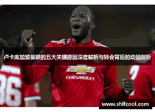 卢卡库加盟曼联的五大关键原因深度解析与转会背后的动因剖析