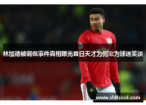 林加德被调侃事件真相曝光昔日天才为何沦为球迷笑谈